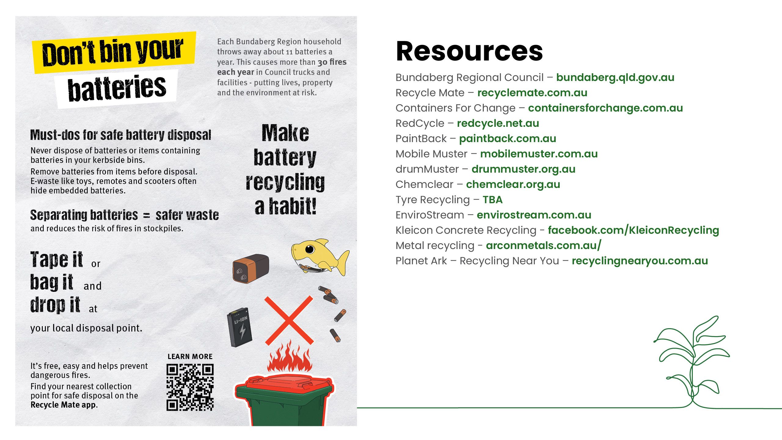 Don't bin your batteries. Statistics show each household in our Region through away 11 batteries per year on average. This has caused more than 30 fires in Council trucks and facilities each year. Tape the positive end, bag it and drop it at local disposal points. Make battery recycling a habit. List of resources to find more information.